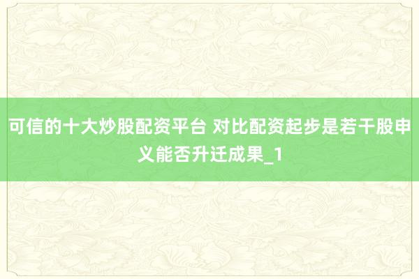 可信的十大炒股配资平台 对比配资起步是若干股申义能否升迁成果_1