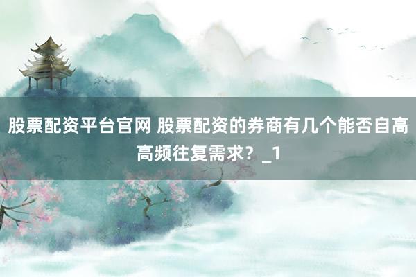 股票配资平台官网 股票配资的券商有几个能否自高高频往复需求？_1