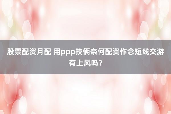 股票配资月配 用ppp技俩奈何配资作念短线交游有上风吗？