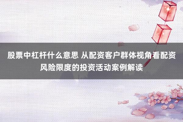 股票中杠杆什么意思 从配资客户群体视角看配资风险限度的投资活动案例解读