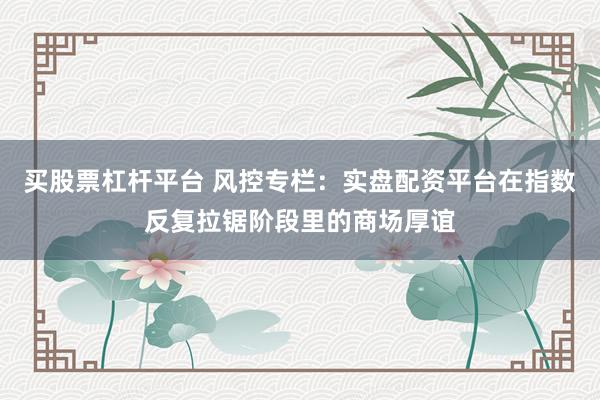 买股票杠杆平台 风控专栏：实盘配资平台在指数反复拉锯阶段里的商场厚谊